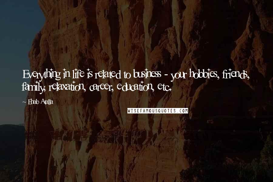 Ehab Atalla Quotes: Everything in life is related to business - your hobbies, friends, family, relaxation, career, education, etc.