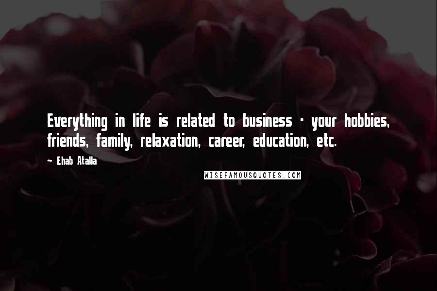 Ehab Atalla Quotes: Everything in life is related to business - your hobbies, friends, family, relaxation, career, education, etc.