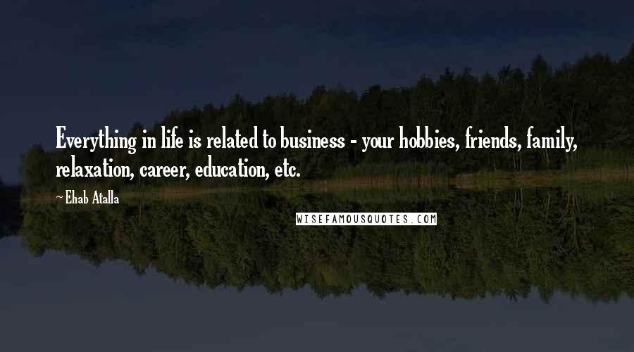 Ehab Atalla Quotes: Everything in life is related to business - your hobbies, friends, family, relaxation, career, education, etc.