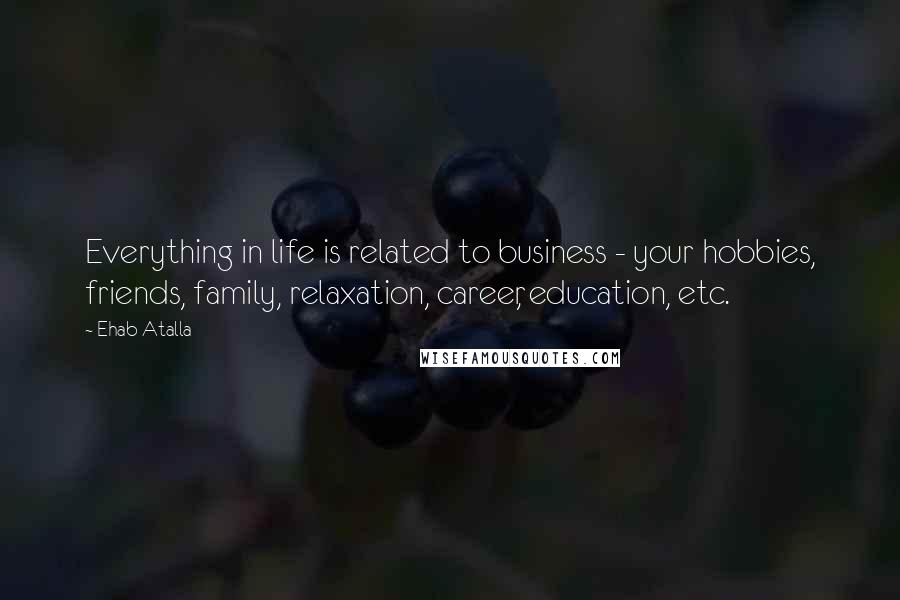 Ehab Atalla Quotes: Everything in life is related to business - your hobbies, friends, family, relaxation, career, education, etc.