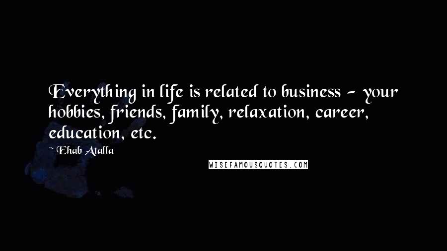 Ehab Atalla Quotes: Everything in life is related to business - your hobbies, friends, family, relaxation, career, education, etc.