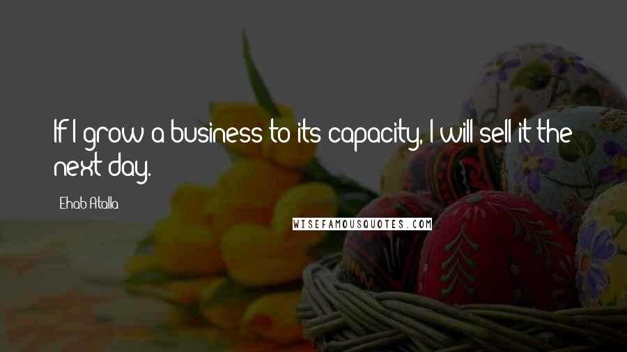 Ehab Atalla Quotes: If I grow a business to its capacity, I will sell it the next day.