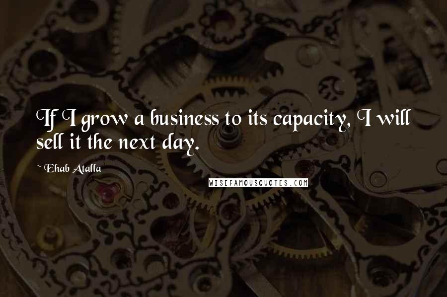 Ehab Atalla Quotes: If I grow a business to its capacity, I will sell it the next day.