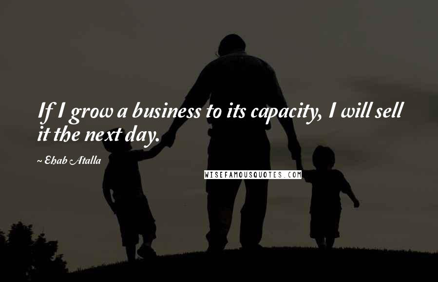 Ehab Atalla Quotes: If I grow a business to its capacity, I will sell it the next day.