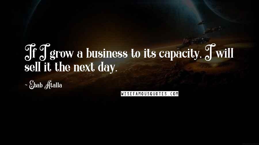 Ehab Atalla Quotes: If I grow a business to its capacity, I will sell it the next day.