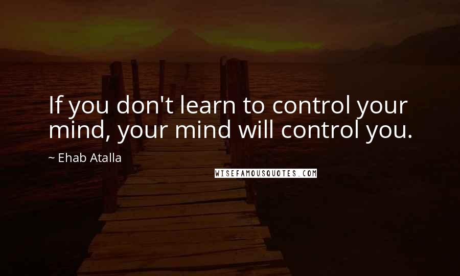 Ehab Atalla Quotes: If you don't learn to control your mind, your mind will control you.