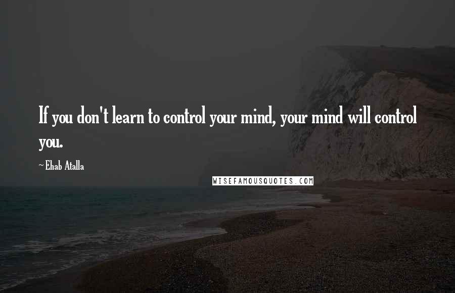 Ehab Atalla Quotes: If you don't learn to control your mind, your mind will control you.