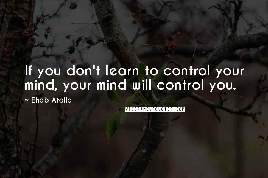 Ehab Atalla Quotes: If you don't learn to control your mind, your mind will control you.