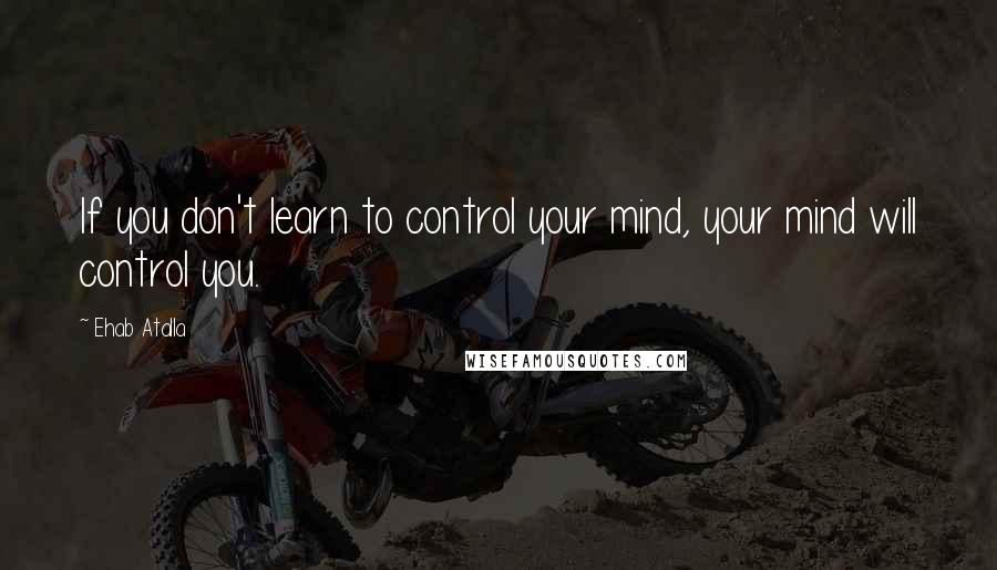 Ehab Atalla Quotes: If you don't learn to control your mind, your mind will control you.