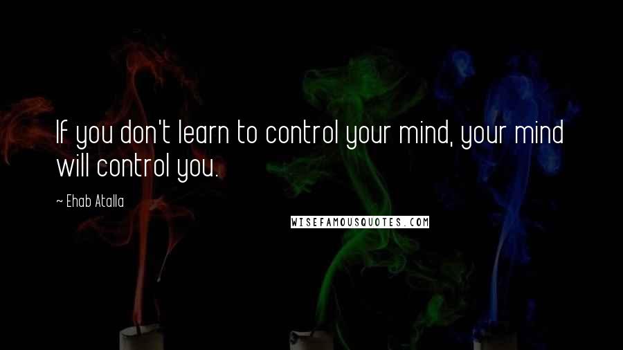 Ehab Atalla Quotes: If you don't learn to control your mind, your mind will control you.