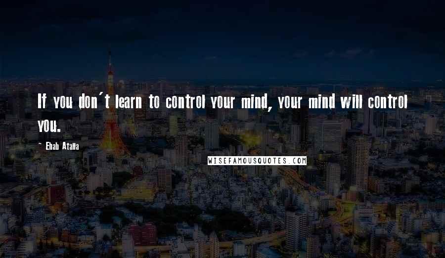 Ehab Atalla Quotes: If you don't learn to control your mind, your mind will control you.