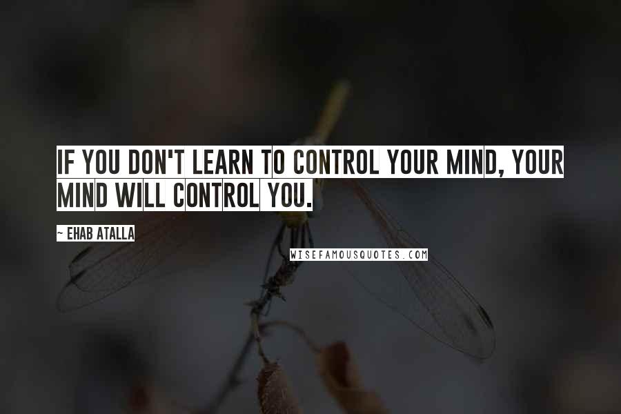 Ehab Atalla Quotes: If you don't learn to control your mind, your mind will control you.