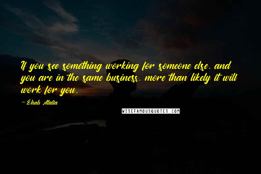 Ehab Atalla Quotes: If you see something working for someone else, and you are in the same business, more than likely it will work for you.