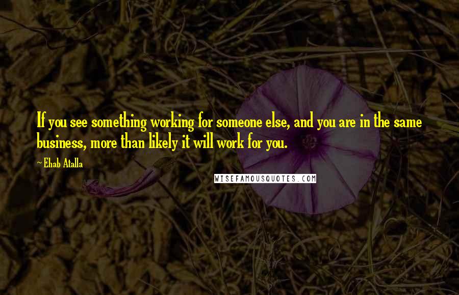 Ehab Atalla Quotes: If you see something working for someone else, and you are in the same business, more than likely it will work for you.