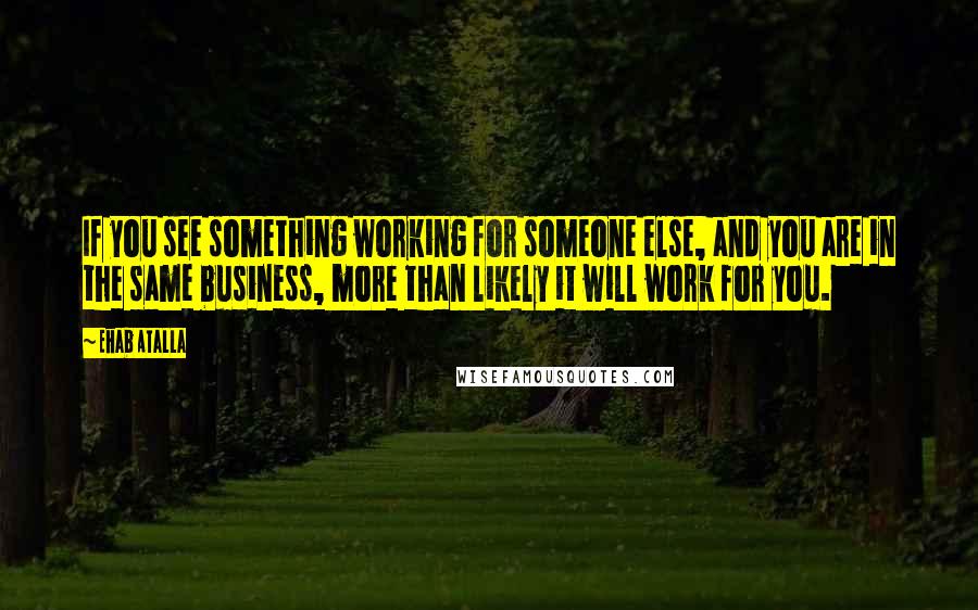 Ehab Atalla Quotes: If you see something working for someone else, and you are in the same business, more than likely it will work for you.