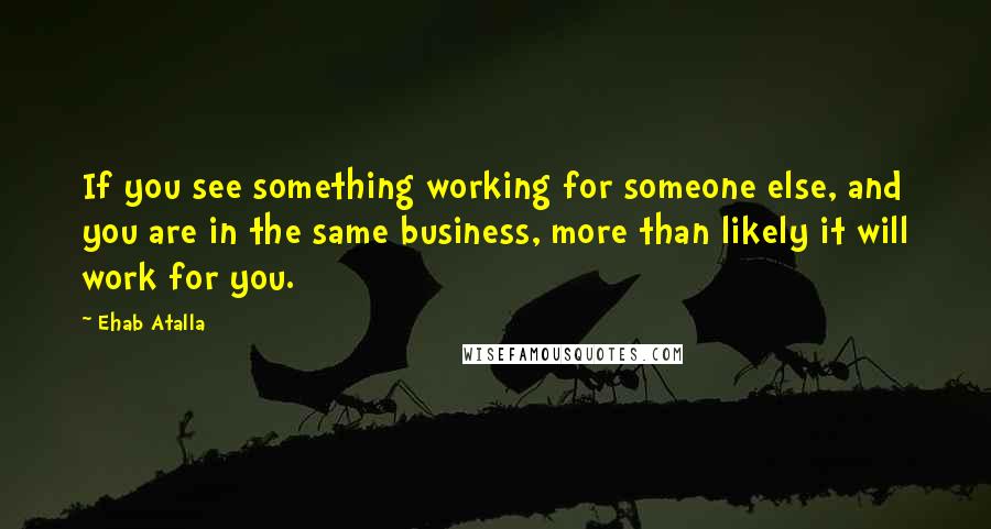 Ehab Atalla Quotes: If you see something working for someone else, and you are in the same business, more than likely it will work for you.