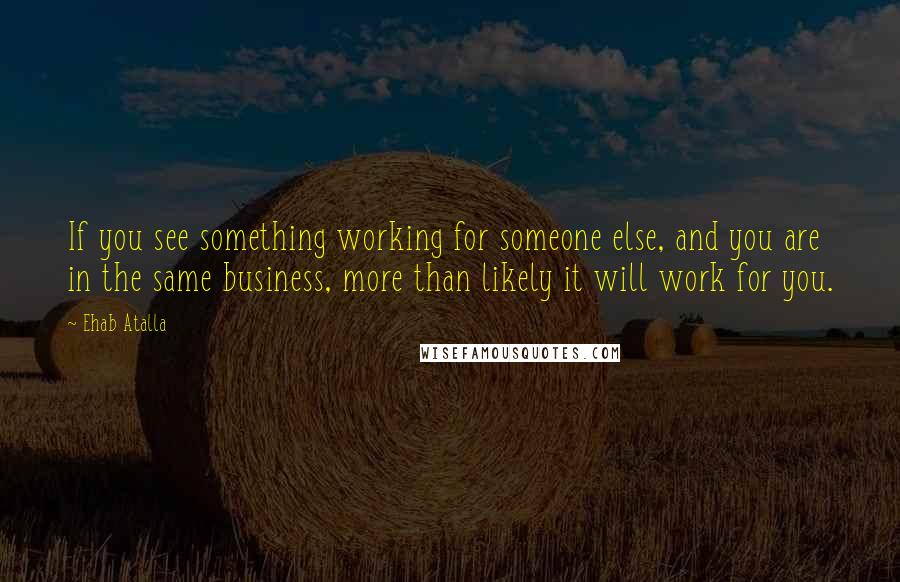 Ehab Atalla Quotes: If you see something working for someone else, and you are in the same business, more than likely it will work for you.