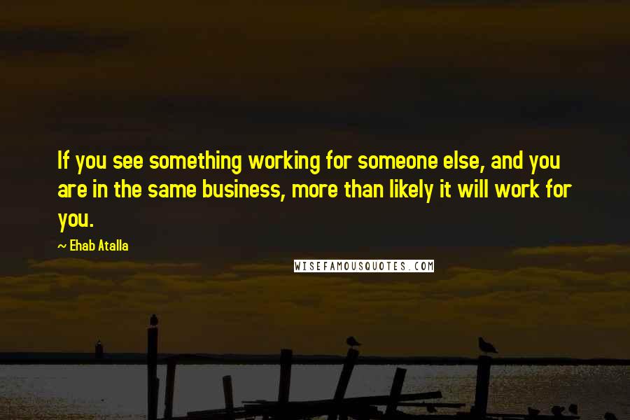 Ehab Atalla Quotes: If you see something working for someone else, and you are in the same business, more than likely it will work for you.