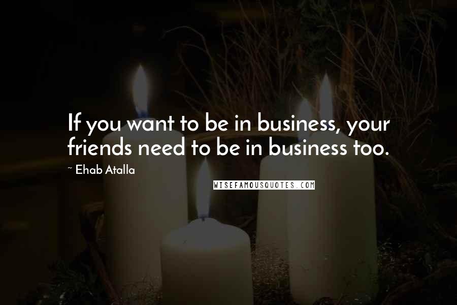 Ehab Atalla Quotes: If you want to be in business, your friends need to be in business too.