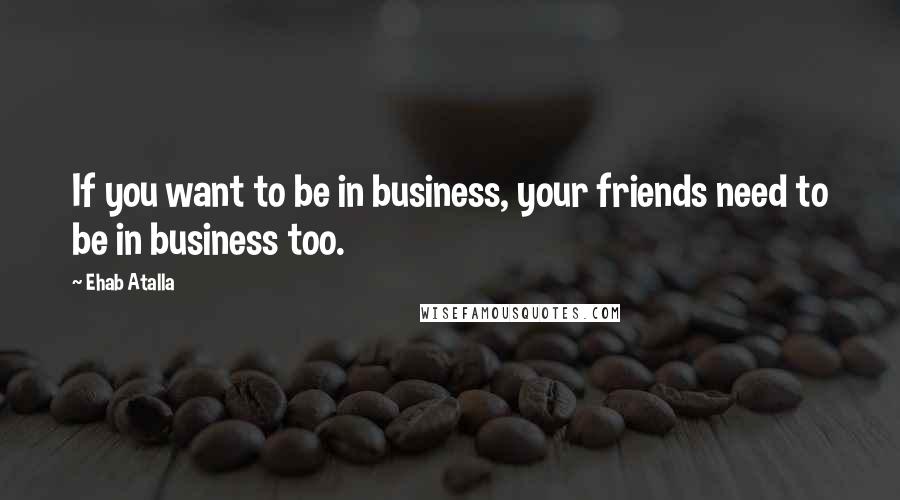 Ehab Atalla Quotes: If you want to be in business, your friends need to be in business too.