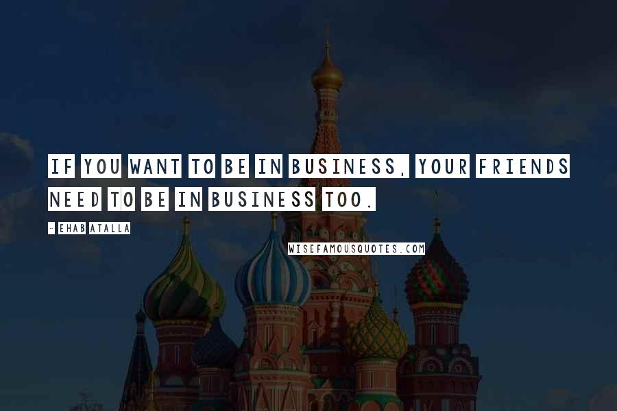 Ehab Atalla Quotes: If you want to be in business, your friends need to be in business too.