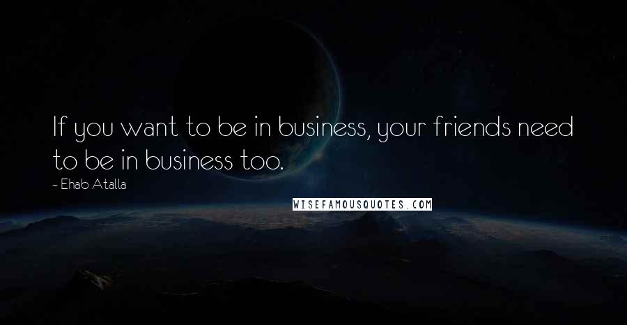 Ehab Atalla Quotes: If you want to be in business, your friends need to be in business too.