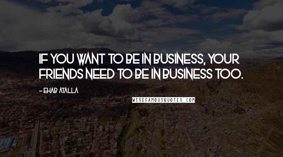 Ehab Atalla Quotes: If you want to be in business, your friends need to be in business too.