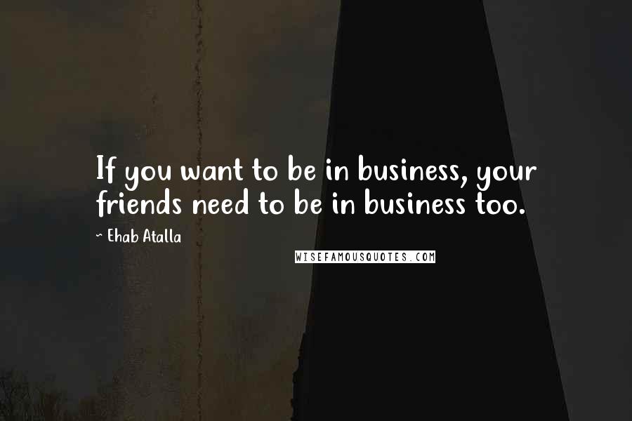 Ehab Atalla Quotes: If you want to be in business, your friends need to be in business too.