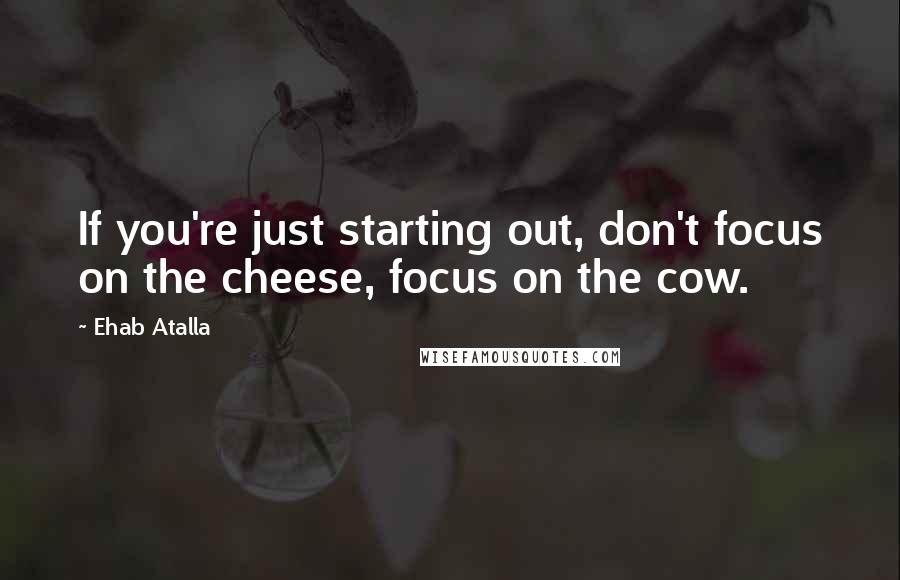 Ehab Atalla Quotes: If you're just starting out, don't focus on the cheese, focus on the cow.