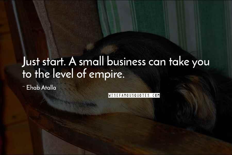 Ehab Atalla Quotes: Just start. A small business can take you to the level of empire.