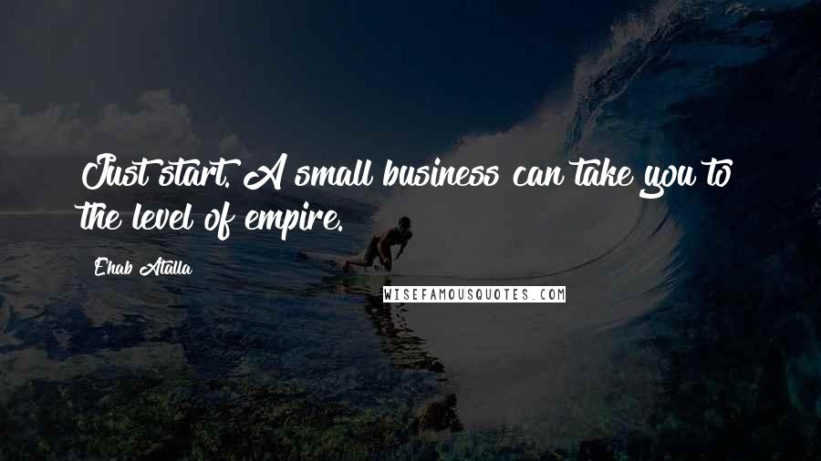 Ehab Atalla Quotes: Just start. A small business can take you to the level of empire.