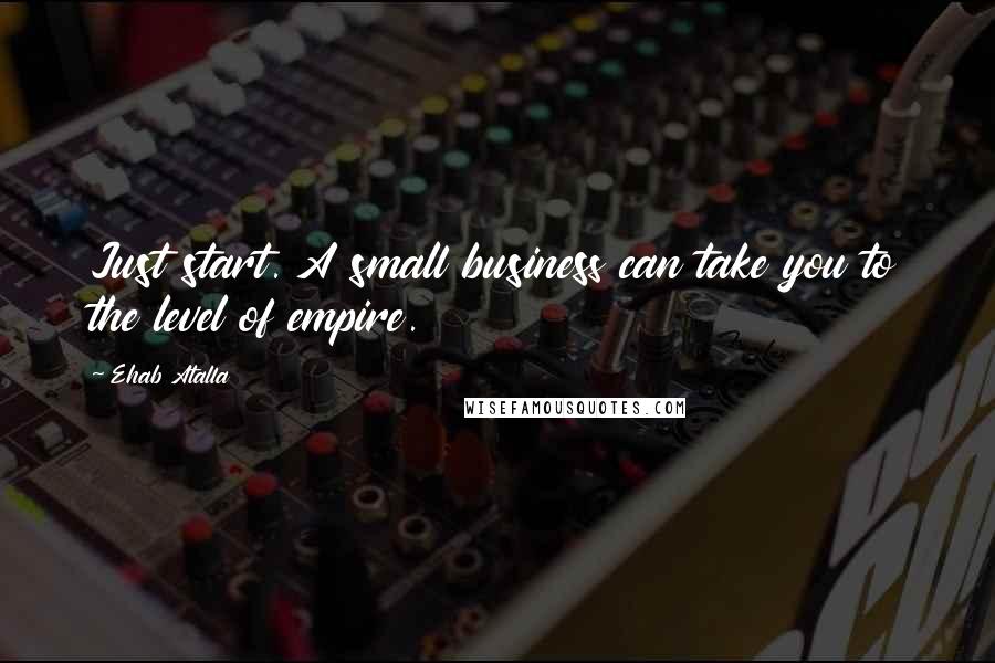 Ehab Atalla Quotes: Just start. A small business can take you to the level of empire.