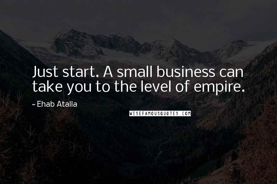 Ehab Atalla Quotes: Just start. A small business can take you to the level of empire.