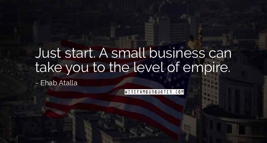 Ehab Atalla Quotes: Just start. A small business can take you to the level of empire.