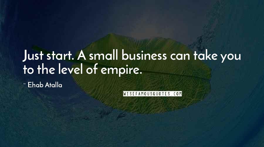 Ehab Atalla Quotes: Just start. A small business can take you to the level of empire.