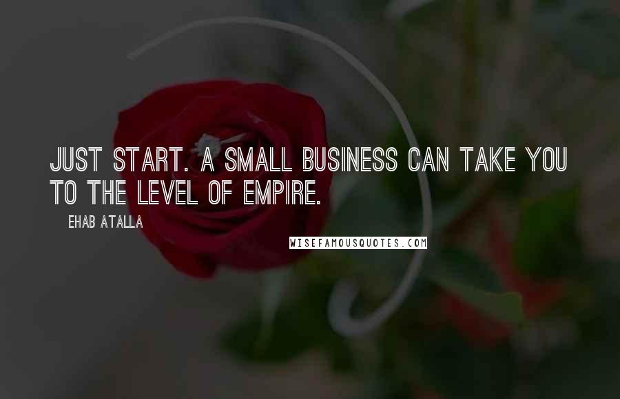 Ehab Atalla Quotes: Just start. A small business can take you to the level of empire.