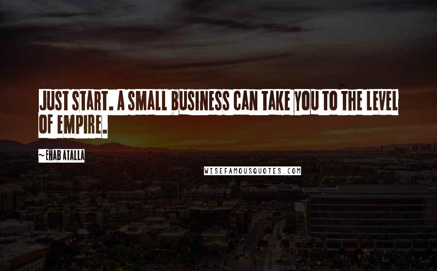 Ehab Atalla Quotes: Just start. A small business can take you to the level of empire.