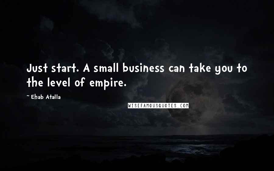 Ehab Atalla Quotes: Just start. A small business can take you to the level of empire.