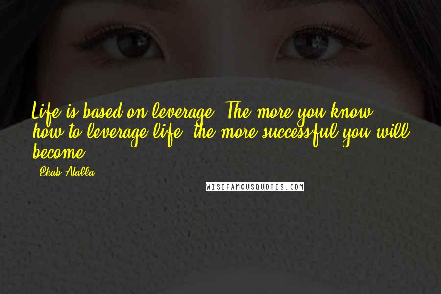 Ehab Atalla Quotes: Life is based on leverage. The more you know how to leverage life, the more successful you will become.