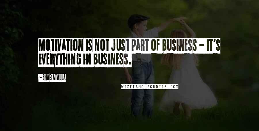 Ehab Atalla Quotes: Motivation is not just part of business - it's everything in business.