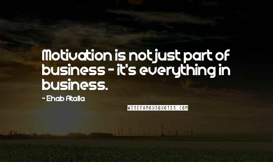 Ehab Atalla Quotes: Motivation is not just part of business - it's everything in business.