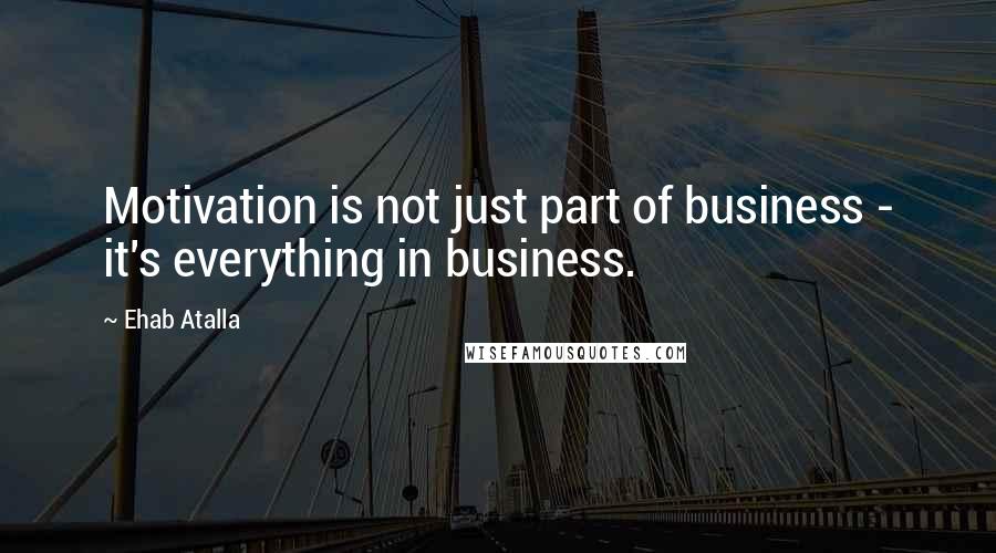 Ehab Atalla Quotes: Motivation is not just part of business - it's everything in business.