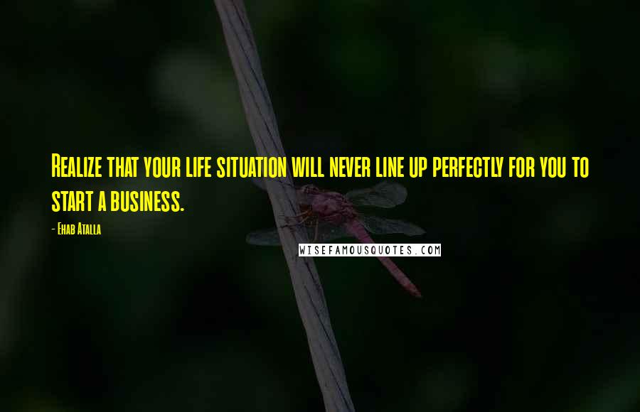 Ehab Atalla Quotes: Realize that your life situation will never line up perfectly for you to start a business.