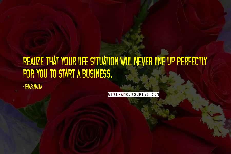 Ehab Atalla Quotes: Realize that your life situation will never line up perfectly for you to start a business.