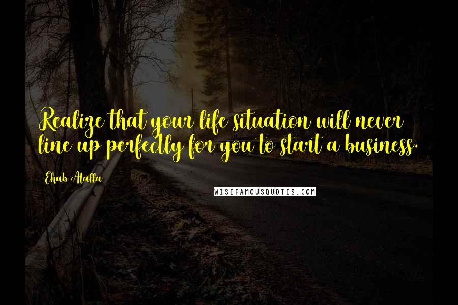 Ehab Atalla Quotes: Realize that your life situation will never line up perfectly for you to start a business.