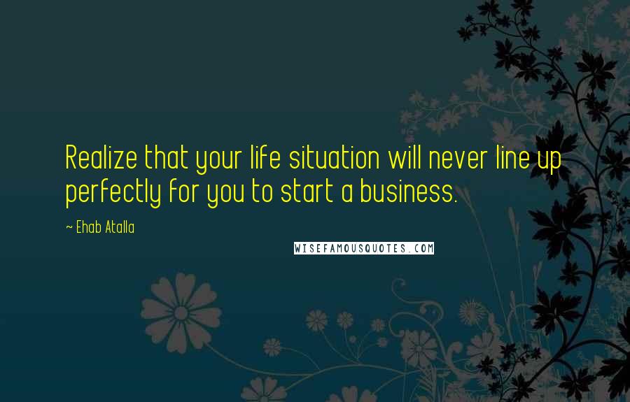 Ehab Atalla Quotes: Realize that your life situation will never line up perfectly for you to start a business.