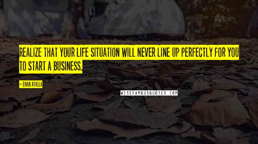 Ehab Atalla Quotes: Realize that your life situation will never line up perfectly for you to start a business.