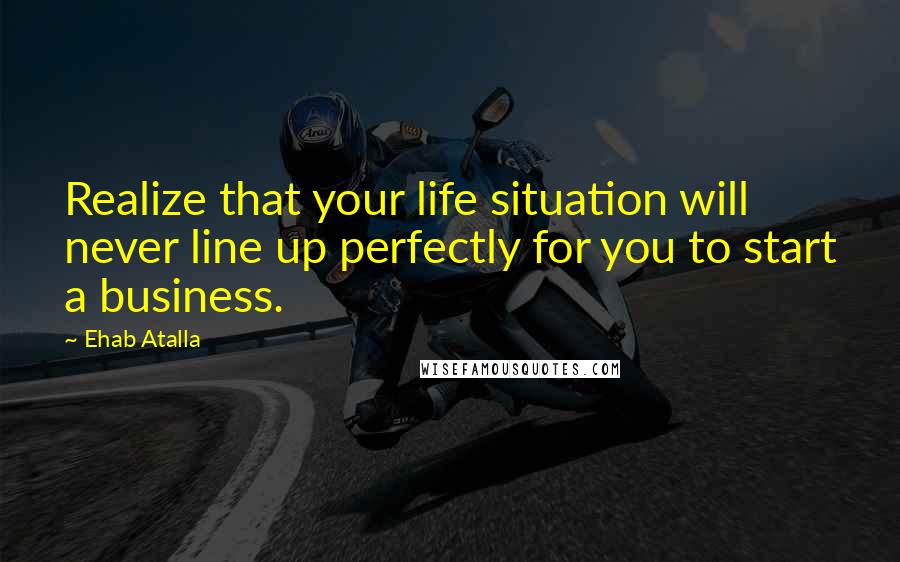 Ehab Atalla Quotes: Realize that your life situation will never line up perfectly for you to start a business.