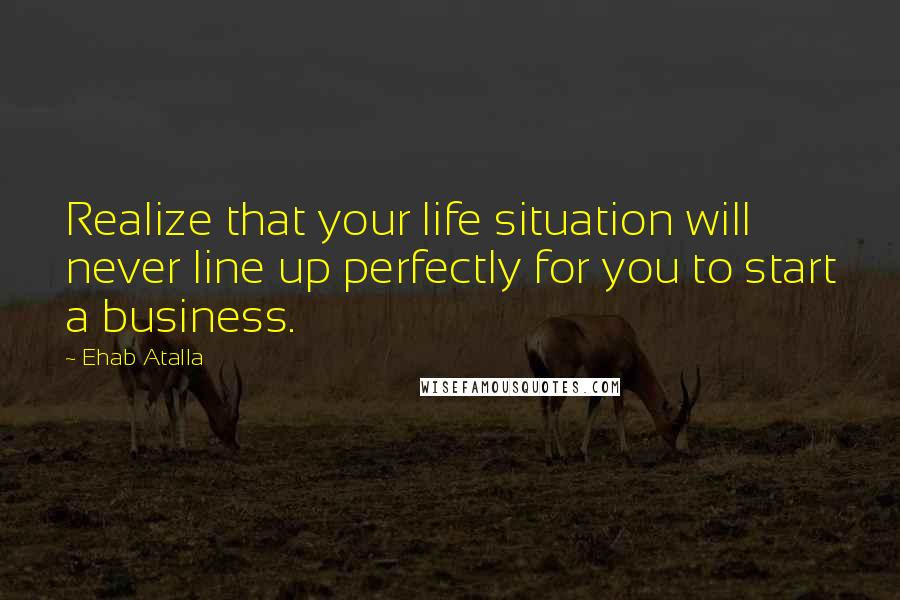 Ehab Atalla Quotes: Realize that your life situation will never line up perfectly for you to start a business.