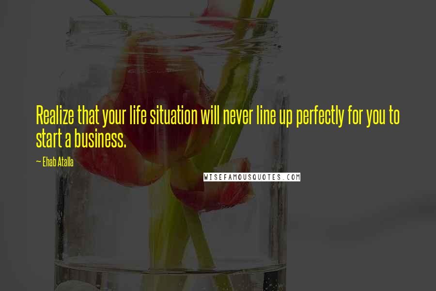 Ehab Atalla Quotes: Realize that your life situation will never line up perfectly for you to start a business.